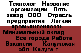 Технолог › Название организации ­ Пять звезд, ООО › Отрасль предприятия ­ Легкая промышленность › Минимальный оклад ­ 30 000 - Все города Работа » Вакансии   . Калужская обл.,Калуга г.